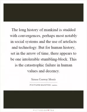 The long history of mankind is studded with convergences, perhaps most notably in social systems and the use of artefacts and technology. But for human history, set in the arrow of time, there appears to be one intolerable stumbling-block. This is the catastrophic failure in human values and decency Picture Quote #1