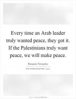 Every time an Arab leader truly wanted peace, they got it. If the Palestinians truly want peace, we will make peace Picture Quote #1
