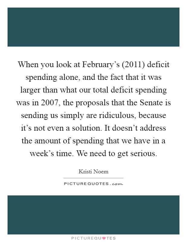 When you look at February's (2011) deficit spending alone, and the fact that it was larger than what our total deficit spending was in 2007, the proposals that the Senate is sending us simply are ridiculous, because it's not even a solution. It doesn't address the amount of spending that we have in a week's time. We need to get serious Picture Quote #1