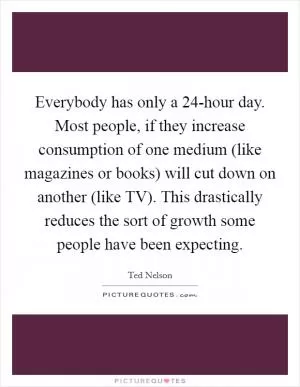 Everybody has only a 24-hour day. Most people, if they increase consumption of one medium (like magazines or books) will cut down on another (like TV). This drastically reduces the sort of growth some people have been expecting Picture Quote #1