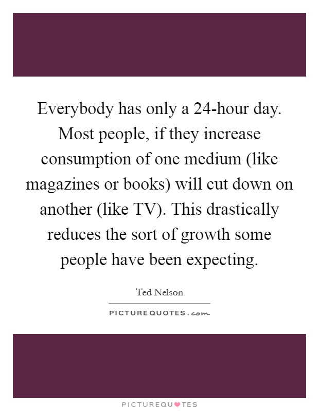 Everybody has only a 24-hour day. Most people, if they increase consumption of one medium (like magazines or books) will cut down on another (like TV). This drastically reduces the sort of growth some people have been expecting Picture Quote #1