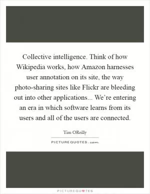 Collective intelligence. Think of how Wikipedia works, how Amazon harnesses user annotation on its site, the way photo-sharing sites like Flickr are bleeding out into other applications... We’re entering an era in which software learns from its users and all of the users are connected Picture Quote #1