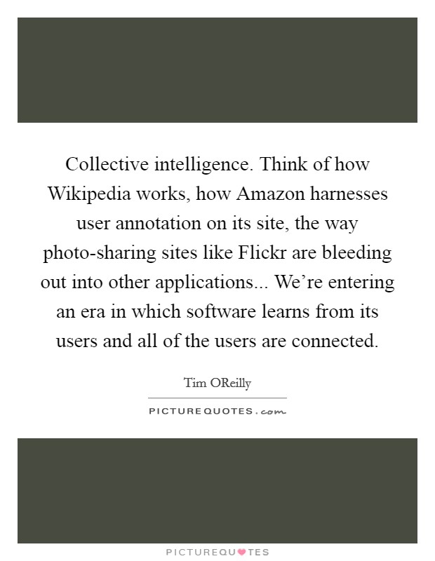 Collective intelligence. Think of how Wikipedia works, how Amazon harnesses user annotation on its site, the way photo-sharing sites like Flickr are bleeding out into other applications... We're entering an era in which software learns from its users and all of the users are connected Picture Quote #1