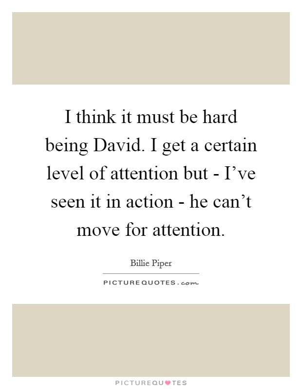 I think it must be hard being David. I get a certain level of attention but - I've seen it in action - he can't move for attention Picture Quote #1