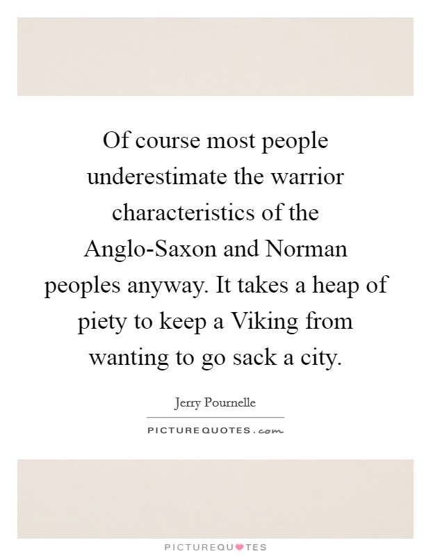 Of course most people underestimate the warrior characteristics of the Anglo-Saxon and Norman peoples anyway. It takes a heap of piety to keep a Viking from wanting to go sack a city Picture Quote #1