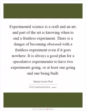 Experimental science is a craft and an art, and part of the art is knowing when to end a fruitless experiment. There is a danger of becoming obsessed with a fruitless experiment even if it goes nowhere. It is always a good plan for a speculative experimenter to have two experiments going, or at least one going and one being built Picture Quote #1