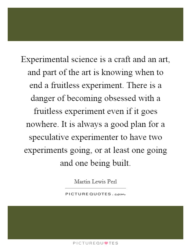Experimental science is a craft and an art, and part of the art is knowing when to end a fruitless experiment. There is a danger of becoming obsessed with a fruitless experiment even if it goes nowhere. It is always a good plan for a speculative experimenter to have two experiments going, or at least one going and one being built Picture Quote #1