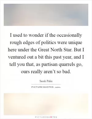 I used to wonder if the occasionally rough edges of politics were unique here under the Great North Star. But I ventured out a bit this past year, and I tell you that, as partisan quarrels go, ours really aren’t so bad Picture Quote #1