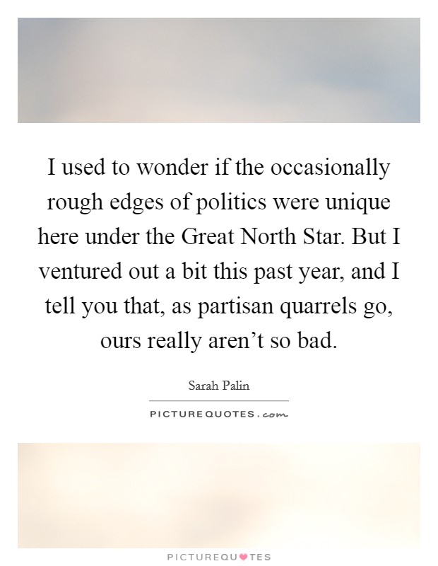 I used to wonder if the occasionally rough edges of politics were unique here under the Great North Star. But I ventured out a bit this past year, and I tell you that, as partisan quarrels go, ours really aren't so bad Picture Quote #1