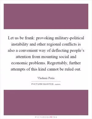 Let us be frank: provoking military-political instability and other regional conflicts is also a convenient way of deflecting people’s attention from mounting social and economic problems. Regrettably, further attempts of this kind cannot be ruled out Picture Quote #1