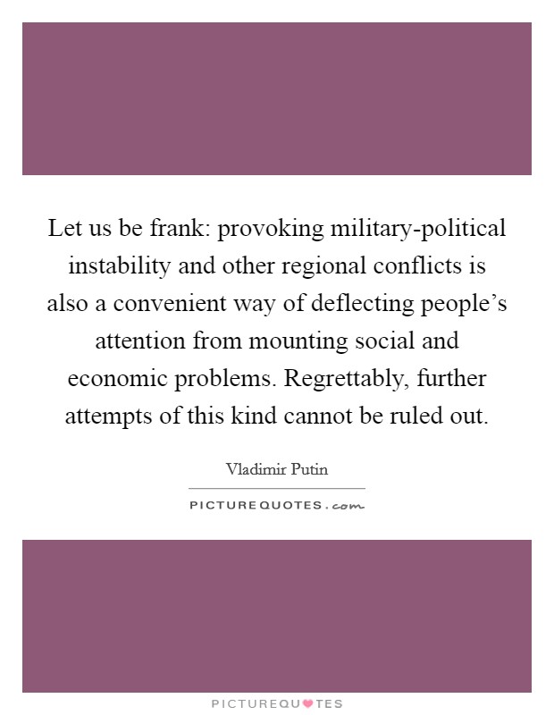 Let us be frank: provoking military-political instability and other regional conflicts is also a convenient way of deflecting people's attention from mounting social and economic problems. Regrettably, further attempts of this kind cannot be ruled out Picture Quote #1