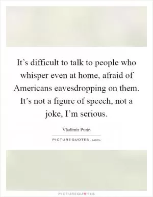It’s difficult to talk to people who whisper even at home, afraid of Americans eavesdropping on them. It’s not a figure of speech, not a joke, I’m serious Picture Quote #1