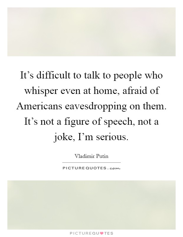 It's difficult to talk to people who whisper even at home, afraid of Americans eavesdropping on them. It's not a figure of speech, not a joke, I'm serious Picture Quote #1