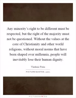 Any minority’s right to be different must be respected, but the right of the majority must not be questioned. Without the values at the core of Christianity and other world religions, without moral norms that have been shaped over millennia, people will inevitably lose their human dignity Picture Quote #1