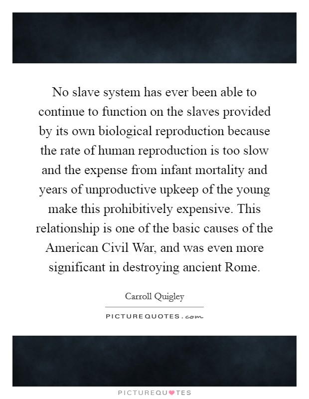 No slave system has ever been able to continue to function on the slaves provided by its own biological reproduction because the rate of human reproduction is too slow and the expense from infant mortality and years of unproductive upkeep of the young make this prohibitively expensive. This relationship is one of the basic causes of the American Civil War, and was even more significant in destroying ancient Rome Picture Quote #1