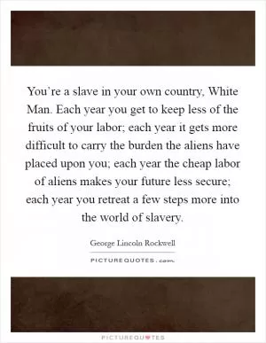You’re a slave in your own country, White Man. Each year you get to keep less of the fruits of your labor; each year it gets more difficult to carry the burden the aliens have placed upon you; each year the cheap labor of aliens makes your future less secure; each year you retreat a few steps more into the world of slavery Picture Quote #1