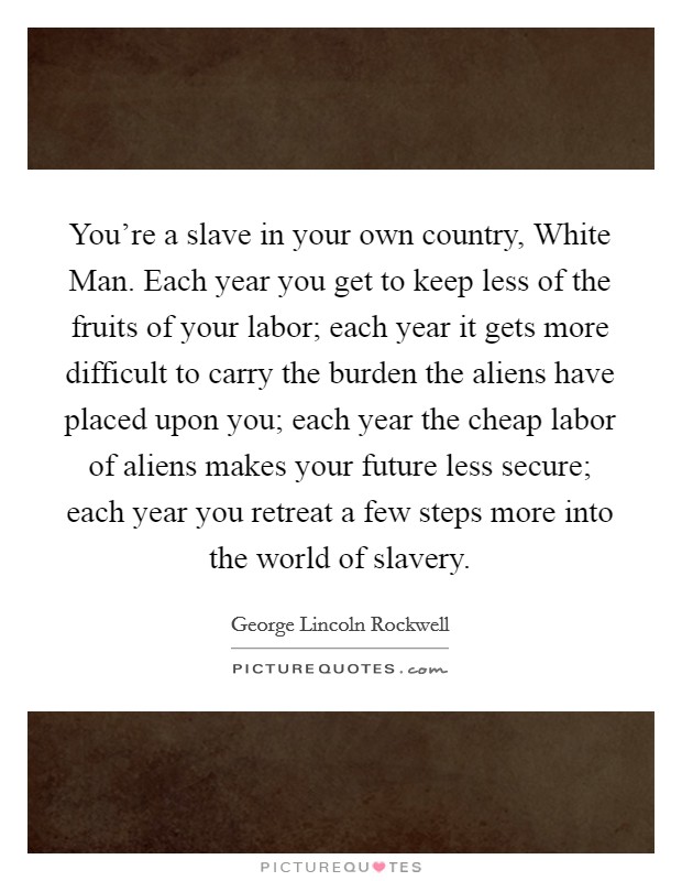 You're a slave in your own country, White Man. Each year you get to keep less of the fruits of your labor; each year it gets more difficult to carry the burden the aliens have placed upon you; each year the cheap labor of aliens makes your future less secure; each year you retreat a few steps more into the world of slavery Picture Quote #1