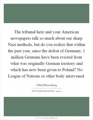 The tribunal here and your American newspapers talk so much about our sharp Nazi methods, but do you realize that within the past year, since the defeat of Germany, 1 million Germans have been evicted from what was originally German territory and which has now been given to Poland? No League of Nations or other body intervened Picture Quote #1
