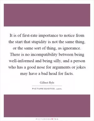 It is of first-rate importance to notice from the start that stupidity is not the same thing, or the same sort of thing, as ignorance. There is no incompatibility between being well-informed and being silly, and a person who has a good nose for arguments or jokes may have a bad head for facts Picture Quote #1