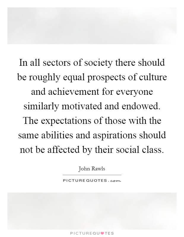 In all sectors of society there should be roughly equal prospects of culture and achievement for everyone similarly motivated and endowed. The expectations of those with the same abilities and aspirations should not be affected by their social class Picture Quote #1