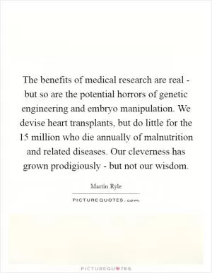 The benefits of medical research are real - but so are the potential horrors of genetic engineering and embryo manipulation. We devise heart transplants, but do little for the 15 million who die annually of malnutrition and related diseases. Our cleverness has grown prodigiously - but not our wisdom Picture Quote #1