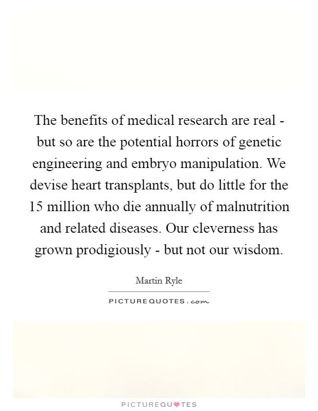 The benefits of medical research are real - but so are the potential horrors of genetic engineering and embryo manipulation. We devise heart transplants, but do little for the 15 million who die annually of malnutrition and related diseases. Our cleverness has grown prodigiously - but not our wisdom Picture Quote #1
