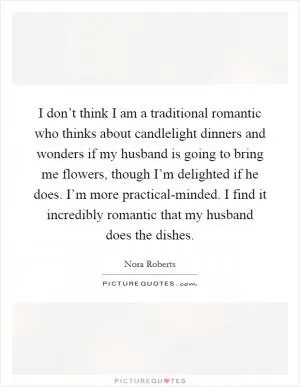 I don’t think I am a traditional romantic who thinks about candlelight dinners and wonders if my husband is going to bring me flowers, though I’m delighted if he does. I’m more practical-minded. I find it incredibly romantic that my husband does the dishes Picture Quote #1