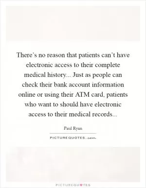 There’s no reason that patients can’t have electronic access to their complete medical history... Just as people can check their bank account information online or using their ATM card, patients who want to should have electronic access to their medical records Picture Quote #1