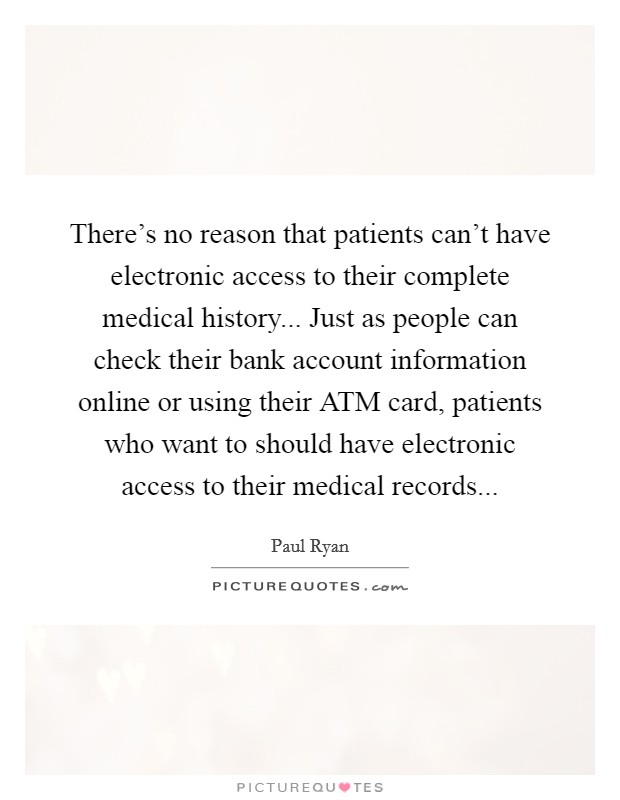 There's no reason that patients can't have electronic access to their complete medical history... Just as people can check their bank account information online or using their ATM card, patients who want to should have electronic access to their medical records Picture Quote #1