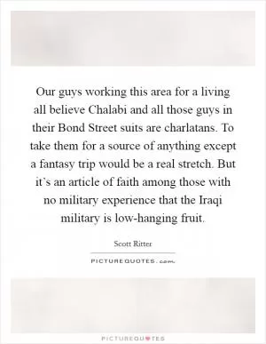 Our guys working this area for a living all believe Chalabi and all those guys in their Bond Street suits are charlatans. To take them for a source of anything except a fantasy trip would be a real stretch. But it’s an article of faith among those with no military experience that the Iraqi military is low-hanging fruit Picture Quote #1