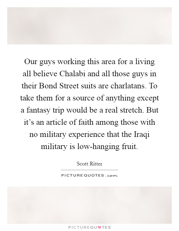 Our guys working this area for a living all believe Chalabi and all those guys in their Bond Street suits are charlatans. To take them for a source of anything except a fantasy trip would be a real stretch. But it's an article of faith among those with no military experience that the Iraqi military is low-hanging fruit Picture Quote #1