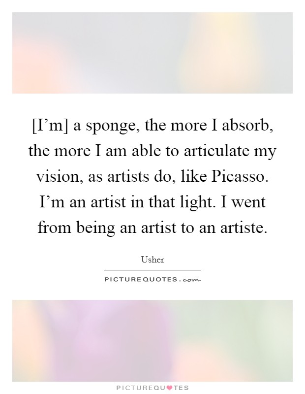 [I'm] a sponge, the more I absorb, the more I am able to articulate my vision, as artists do, like Picasso. I'm an artist in that light. I went from being an artist to an artiste Picture Quote #1