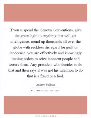 If you suspend the Geneva Conventions, give the green light to anything that will get intelligence, round up thousands all over the globe with reckless disregard for guilt or innocence, you are effectively and knowingly issuing orders to seize innocent people and torture them. Any president who decides to do that and then says it was not his intention to do that is a fraud or a fool Picture Quote #1