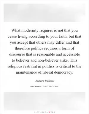 What modernity requires is not that you cease living according to your faith, but that you accept that others may differ and that therefore politics requires a form of discourse that is reasonable and accessible to believer and non-believer alike. This religious restraint in politics is critical to the maintenance of liberal democracy Picture Quote #1