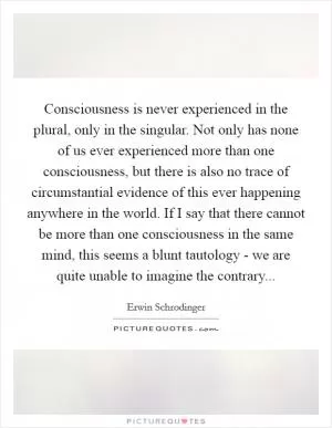 Consciousness is never experienced in the plural, only in the singular. Not only has none of us ever experienced more than one consciousness, but there is also no trace of circumstantial evidence of this ever happening anywhere in the world. If I say that there cannot be more than one consciousness in the same mind, this seems a blunt tautology - we are quite unable to imagine the contrary Picture Quote #1