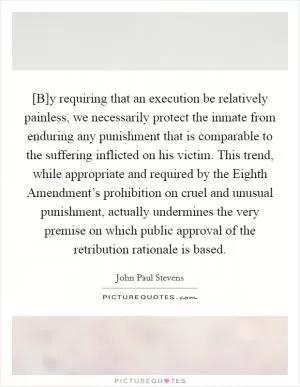 [B]y requiring that an execution be relatively painless, we necessarily protect the inmate from enduring any punishment that is comparable to the suffering inflicted on his victim. This trend, while appropriate and required by the Eighth Amendment’s prohibition on cruel and unusual punishment, actually undermines the very premise on which public approval of the retribution rationale is based Picture Quote #1