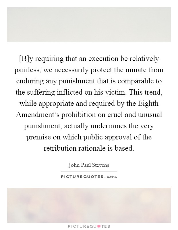 [B]y requiring that an execution be relatively painless, we necessarily protect the inmate from enduring any punishment that is comparable to the suffering inflicted on his victim. This trend, while appropriate and required by the Eighth Amendment's prohibition on cruel and unusual punishment, actually undermines the very premise on which public approval of the retribution rationale is based Picture Quote #1