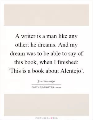 A writer is a man like any other: he dreams. And my dream was to be able to say of this book, when I finished: ‘This is a book about Alentejo’ Picture Quote #1