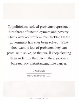 To politicians, solved problems represent a dire threat of unemployment and poverty. That’s why no problem ever tackled by the government has ever been solved. What they want is lots of problems they can promise to solve, so that we’ll keep electing them or letting them keep their jobs in a bureaucracy metastasizing like cancer Picture Quote #1
