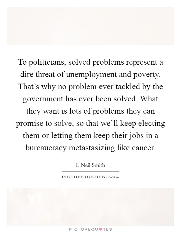 To politicians, solved problems represent a dire threat of unemployment and poverty. That's why no problem ever tackled by the government has ever been solved. What they want is lots of problems they can promise to solve, so that we'll keep electing them or letting them keep their jobs in a bureaucracy metastasizing like cancer Picture Quote #1