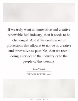 If we truly want an innovative and creative renewable fuel industry, then it needs to be challenged. And if we create a set of protections that allow it to not be as creative and innovative as possible, then we aren’t doing a service to the industry or to the people of this country Picture Quote #1