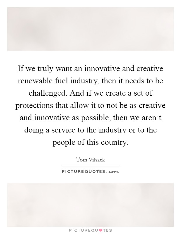 If we truly want an innovative and creative renewable fuel industry, then it needs to be challenged. And if we create a set of protections that allow it to not be as creative and innovative as possible, then we aren't doing a service to the industry or to the people of this country Picture Quote #1