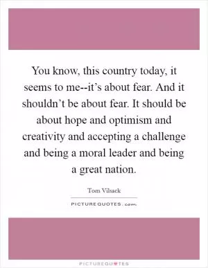 You know, this country today, it seems to me--it’s about fear. And it shouldn’t be about fear. It should be about hope and optimism and creativity and accepting a challenge and being a moral leader and being a great nation Picture Quote #1