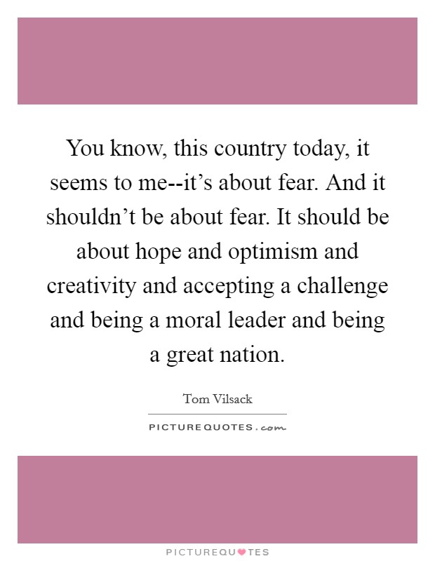You know, this country today, it seems to me--it's about fear. And it shouldn't be about fear. It should be about hope and optimism and creativity and accepting a challenge and being a moral leader and being a great nation Picture Quote #1