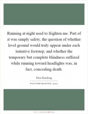 Running at night used to frighten me. Part of it was simply safety, the question of whether level ground would truly appear under each tentative footstep, and whether the temporary but complete blindness suffered while running toward headlights was, in fact, concealing death Picture Quote #1