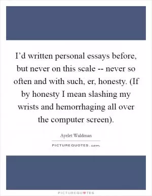 I’d written personal essays before, but never on this scale -- never so often and with such, er, honesty. (If by honesty I mean slashing my wrists and hemorrhaging all over the computer screen) Picture Quote #1