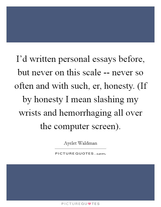 I'd written personal essays before, but never on this scale -- never so often and with such, er, honesty. (If by honesty I mean slashing my wrists and hemorrhaging all over the computer screen) Picture Quote #1