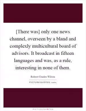 [There was] only one news channel, overseen by a bland and complexly multicultural board of advisors. It broadcast in fifteen languages and was, as a rule, interesting in none of them Picture Quote #1