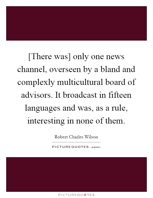 [There was] only one news channel, overseen by a bland and complexly multicultural board of advisors. It broadcast in fifteen languages and was, as a rule, interesting in none of them Picture Quote #1