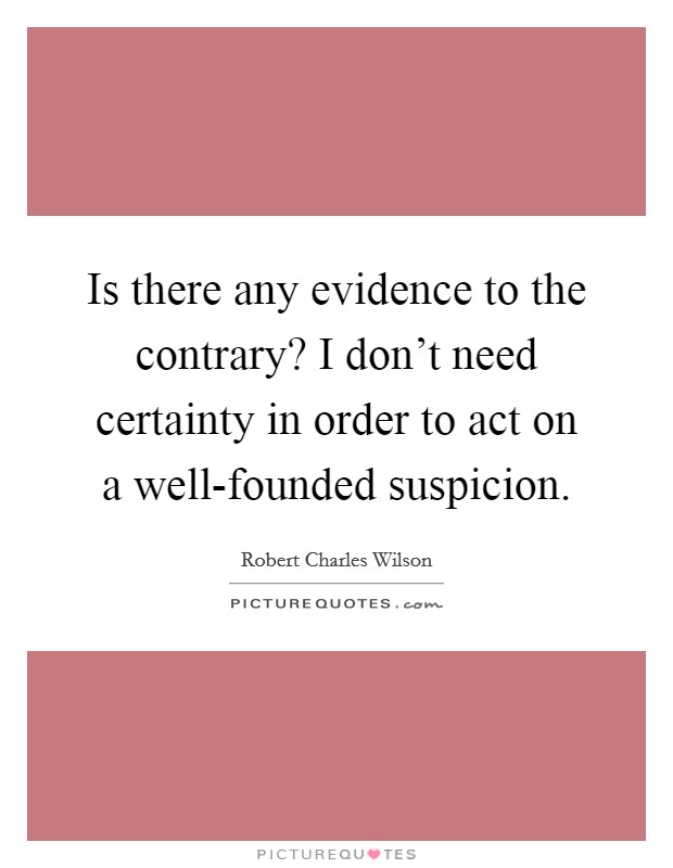 Is there any evidence to the contrary? I don't need certainty in order to act on a well-founded suspicion Picture Quote #1